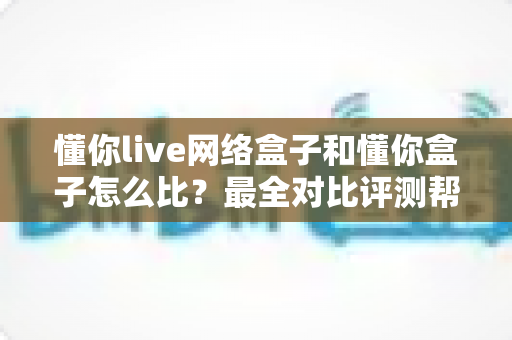 懂你live网络盒子和懂你盒子怎么比？最全对比评测帮你选对电视好伴侣