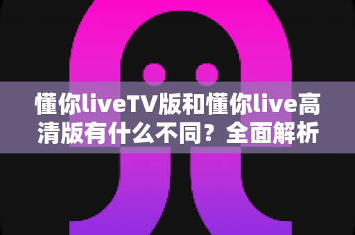 懂你liveTV版和懂你live高清版有什么不同？全面解析两大版本差异，助你选出最适合的那一款