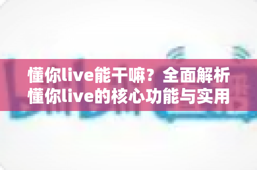 懂你live能干嘛？全面解析懂你live的核心功能与实用玩法指南
