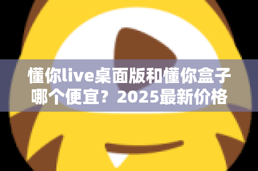懂你live桌面版和懂你盒子哪个便宜?2025最新价格对比与高性价比选购指南 懂你live桌面版和懂你盒子哪个便宜?2025最新价格对比与高性价比选购指南
