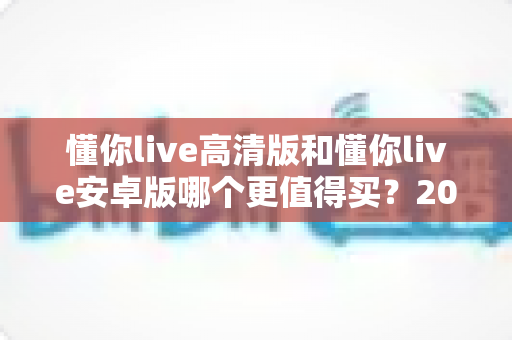 懂你live高清版和懂你live安卓版哪个更值得买？2024年最全选购指南与深度对比分析