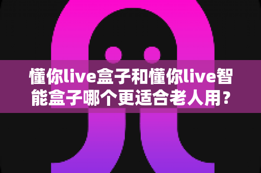 懂你live盒子和懂你live智能盒子哪个更适合老人用？一篇看懂选购门道的实用指南