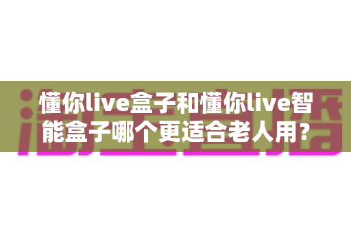 懂你live盒子和懂你live智能盒子哪个更适合老人用？一篇看懂选购门道的实用指南