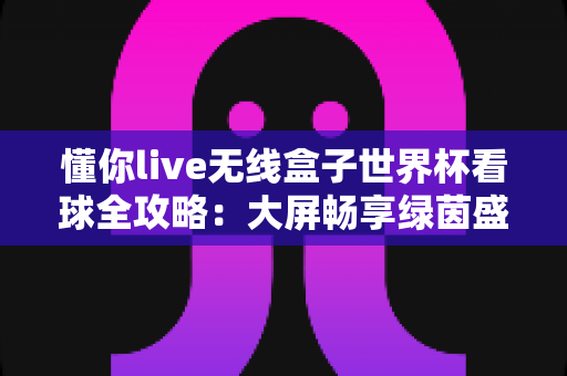 懂你live无线盒子世界杯看球全攻略:大屏畅享绿茵盛宴的家庭观赛神器 懂你live无线盒子世界杯看球全攻略:大屏畅享绿茵盛宴的家庭观赛神器