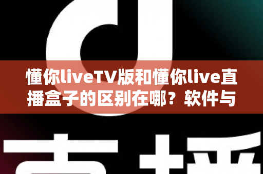 懂你liveTV版和懂你live直播盒子的区别在哪?软件与硬件六大维度全解析,看完不踩坑 懂你liveTV版和懂你live直播盒子的区别在哪?软件与硬件六大维度全解析,看完不踩坑