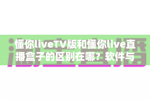 懂你liveTV版和懂你live直播盒子的区别在哪？软件与硬件六大维度全解析，看完不踩坑