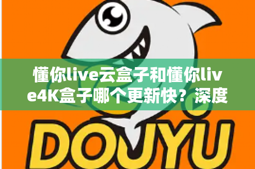 懂你live云盒子和懂你live4K盒子哪个更新快？深度对比两大电视盒子的更新频率、性能表现与选购建议