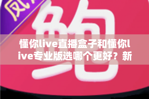懂你live直播盒子和懂你live专业版选哪个更好?新手到主播的完整选购指南与功能对比 懂你live直播盒子和懂你live专业版选哪个更好?新手到主播的完整选购指南与功能对比