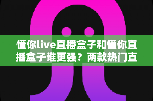 懂你live直播盒子和懂你直播盒子谁更强？两款热门直播盒子深度对比评测，看完这篇再买不踩坑！