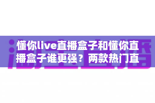 懂你live直播盒子和懂你直播盒子谁更强？两款热门直播盒子深度对比评测，看完这篇再买不踩坑！