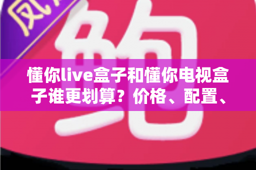 懂你live盒子和懂你电视盒子谁更划算?价格、配置、内容全方位对比,买前必看的省钱选购指南 懂你live盒子和懂你电视盒子谁更划算?价格、配置、内容全方位对比,买前必看的省钱选购指南