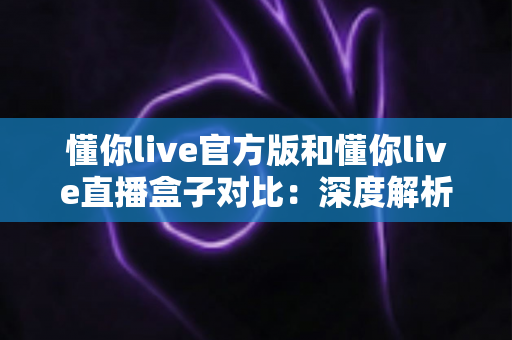 懂你live官方版和懂你live直播盒子对比:深度解析两者差异,帮你选出最合适的观看方案 懂你live官方版和懂你live直播盒子对比:深度解析两者差异,帮你选出最合适的观看方案