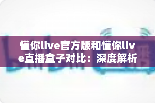 懂你live官方版和懂你live直播盒子对比：深度解析两者差异，帮你选出最合适的观看方案