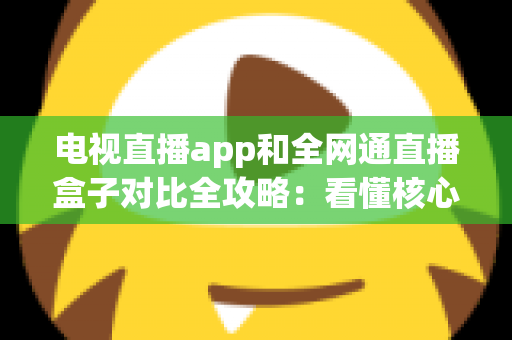 电视直播app和全网通直播盒子对比全攻略：看懂核心差异，家庭大屏观影少走弯路