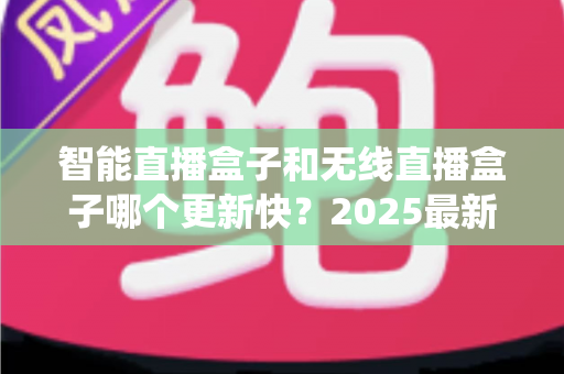 智能直播盒子和无线直播盒子哪个更新快？2025最新选购与系统升级全解析