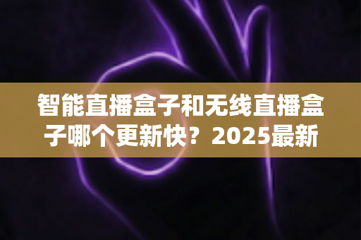 智能直播盒子和无线直播盒子哪个更新快？2025最新选购与系统升级全解析