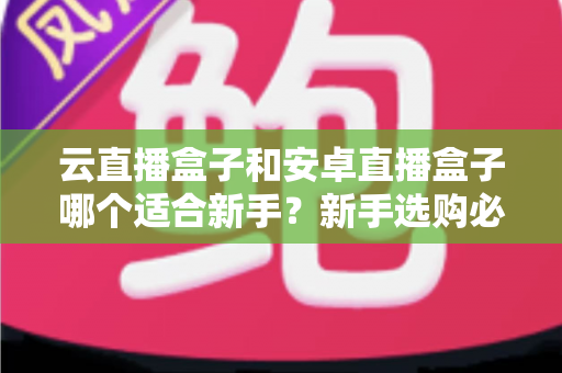 云直播盒子和安卓直播盒子哪个适合新手?新手选购必读的深度对比与实用指南 云直播盒子和安卓直播盒子哪个适合新手?新手选购必读的深度对比与实用指南
