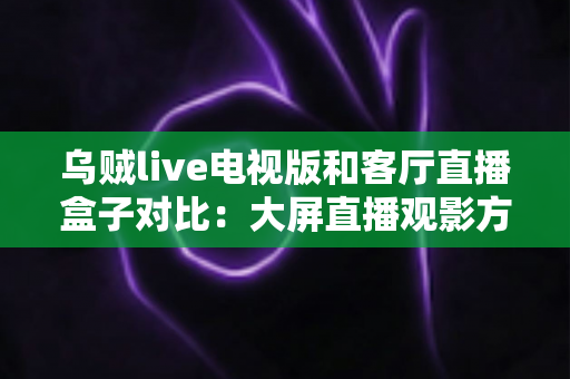 乌贼live电视版和客厅直播盒子对比：大屏直播观影方案全解析，帮你选对不踩坑
