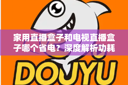 家用直播盒子和电视直播盒子哪个省电？深度解析功耗差异与省电选购全指南