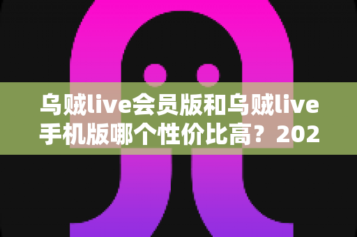 乌贼live会员版和乌贼live手机版哪个性价比高？2025最新对比评测与选购全指南