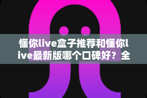 懂你live盒子推荐和懂你live最新版哪个口碑好?全面对比帮你选出最适合的版本 懂你live盒子推荐和懂你live最新版哪个口碑好?全面对比帮你选出最适合的版本