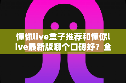 懂你live盒子推荐和懂你live最新版哪个口碑好？全面对比帮你选出最适合的版本