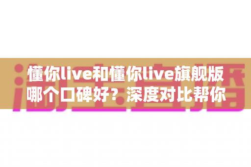 懂你live和懂你live旗舰版哪个口碑好?深度对比帮你选对学习方案 懂你live和懂你live旗舰版哪个口碑好?深度对比帮你选对学习方案