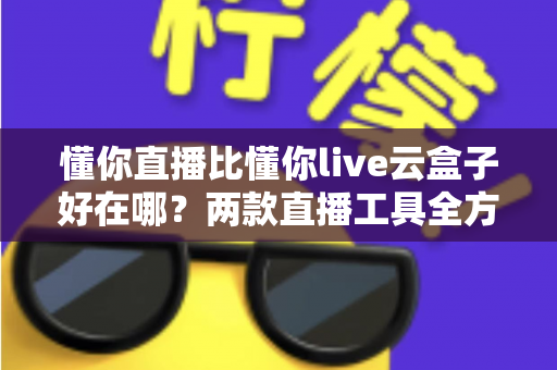 懂你直播比懂你live云盒子好在哪？两款直播工具全方位对比与选购指南