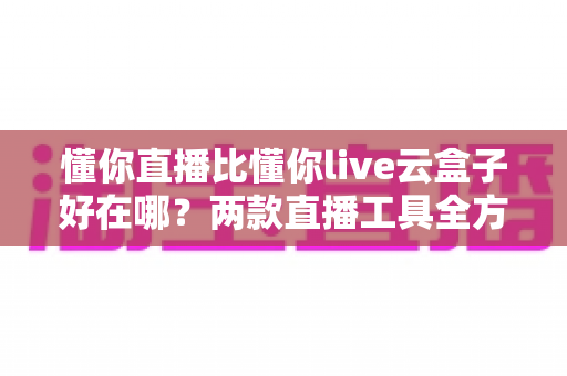 懂你直播比懂你live云盒子好在哪？两款直播工具全方位对比与选购指南