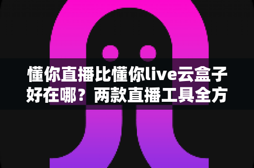懂你直播比懂你live云盒子好在哪？两款直播工具全方位对比与选购指南