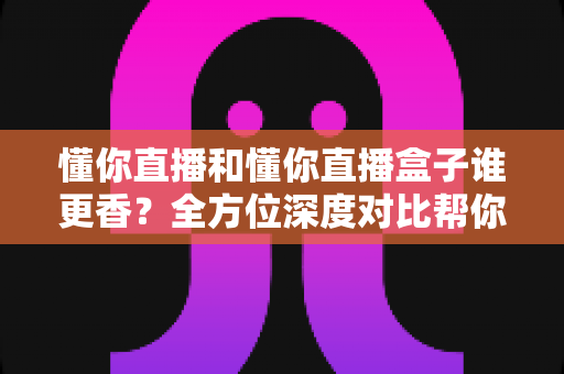懂你直播和懂你直播盒子谁更香？全方位深度对比帮你选出最适合的那一款