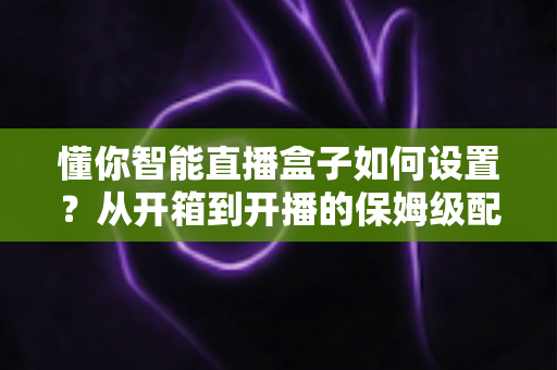 懂你智能直播盒子如何设置？从开箱到开播的保姆级配置教程与实用避坑指南