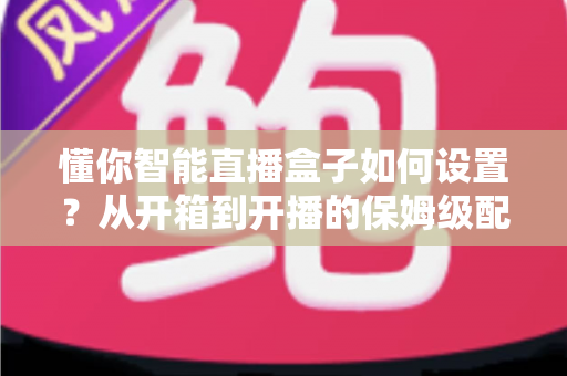 懂你智能直播盒子如何设置？从开箱到开播的保姆级配置教程与实用避坑指南