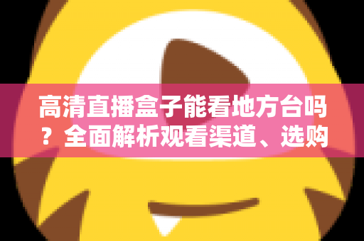 高清直播盒子能看地方台吗？全面解析观看渠道、选购要点与实用建议