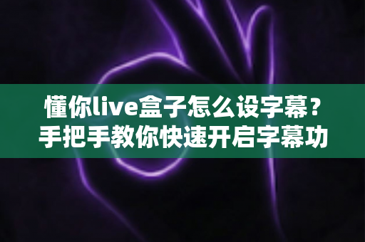 懂你live盒子怎么设字幕？手把手教你快速开启字幕功能的完整教程