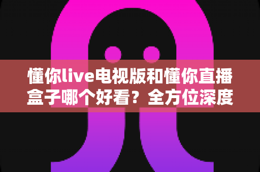 懂你live电视版和懂你直播盒子哪个好看?全方位深度对比帮你选出最适合自己的观影方案 懂你live电视版和懂你直播盒子哪个好看?全方位深度对比帮你选出最适合自己的观影方案