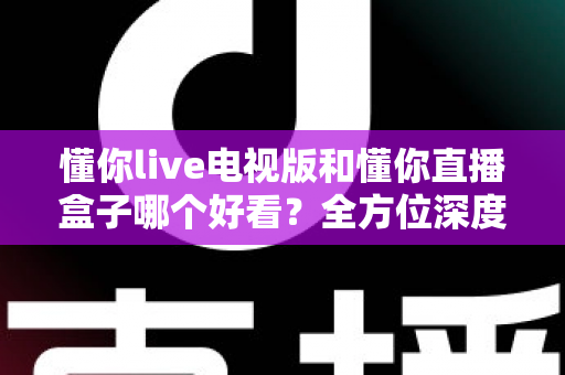 懂你live电视版和懂你直播盒子哪个好看?全方位深度对比帮你选出最适合自己的观影方案 懂你live电视版和懂你直播盒子哪个好看?全方位深度对比帮你选出最适合自己的观影方案