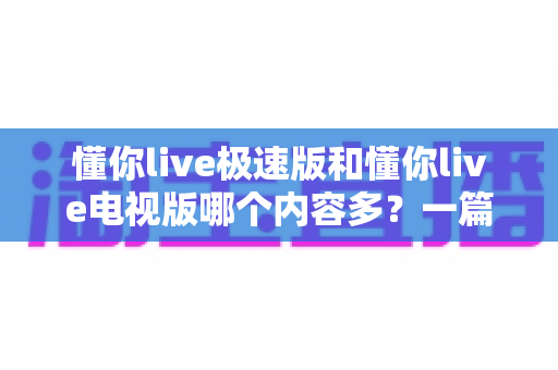 懂你live极速版和懂你live电视版哪个内容多?一篇深度对比帮你选对版本 懂你live极速版和懂你live电视版哪个内容多?一篇深度对比帮你选对版本