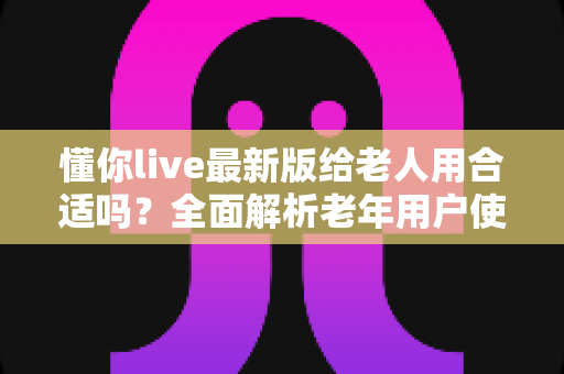 懂你live最新版给老人用合适吗?全面解析老年用户使用体验、优势与注意事项 懂你live最新版给老人用合适吗?全面解析老年用户使用体验、优势与注意事项