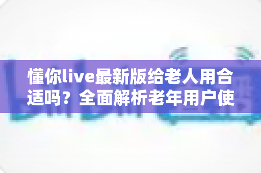 懂你live最新版给老人用合适吗？全面解析老年用户使用体验、优势与注意事项