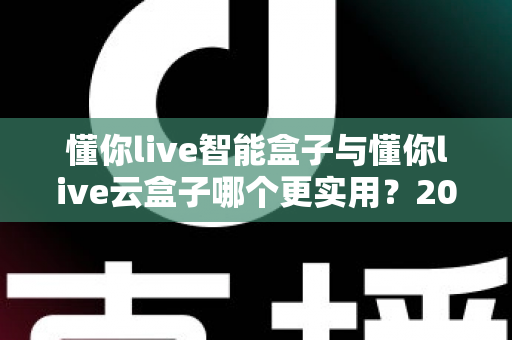 懂你live智能盒子与懂你live云盒子哪个更实用？2025最新深度对比选购指南，一文帮你选对不踩坑