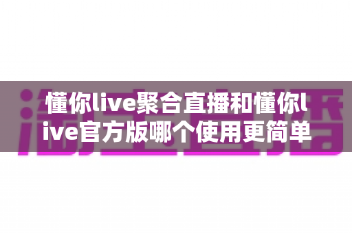 懂你live聚合直播和懂你live官方版哪个使用更简单？全方位对比评测帮你轻松做选择