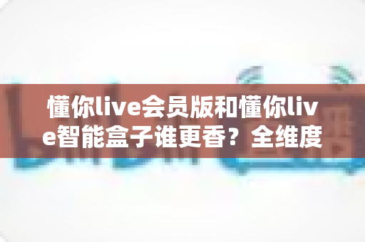 懂你live会员版和懂你live智能盒子谁更香？全维度深度对比，帮你把钱花在刀刃上