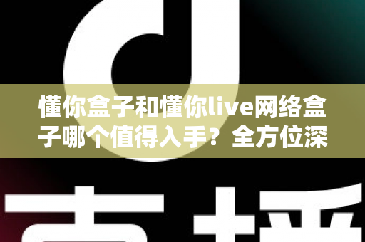 懂你盒子和懂你live网络盒子哪个值得入手？全方位深度对比，帮你选对不花冤枉钱
