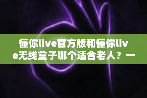 懂你live官方版和懂你live无线盒子哪个适合老人？一篇文章帮你为爸妈选对娱乐好帮手