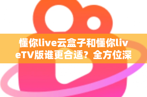 懂你live云盒子和懂你liveTV版谁更合适？全方位深度对比帮你找到最佳观影方案