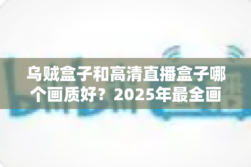乌贼盒子和高清直播盒子哪个画质好?2025年最全画质对比评测指南 乌贼盒子和高清直播盒子哪个画质好?2025年最全画质对比评测指南