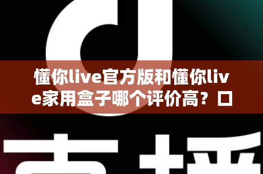 懂你live官方版和懂你live家用盒子哪个评价高？口碑深度对比与选购全攻略