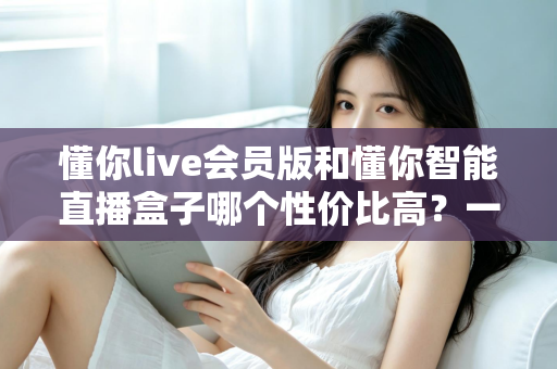 懂你live会员版和懂你智能直播盒子哪个性价比高？一篇文章帮你算清这笔账