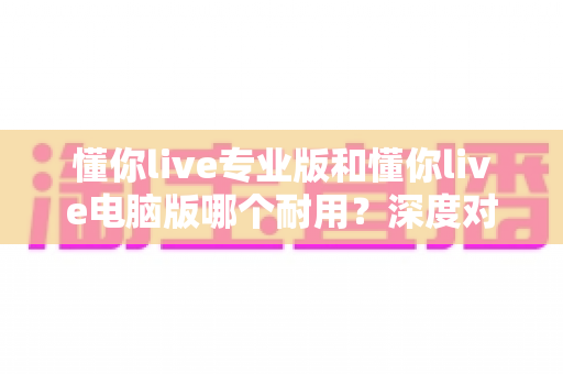 懂你live专业版和懂你live电脑版哪个耐用?深度对比测评助你选对版本 懂你live专业版和懂你live电脑版哪个耐用?深度对比测评助你选对版本